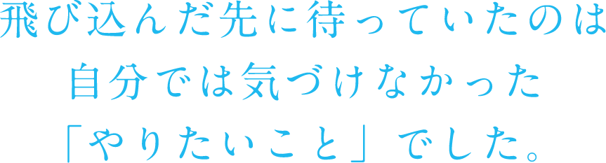 飛び込んだ先に待っていたのは自分では気づけなかった「やりたいこと」でした。