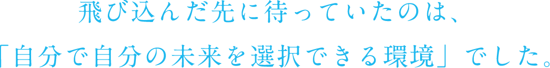 飛び込んだ先に待っていたのは、「自分で自分の未来を選択できる環境」でした。